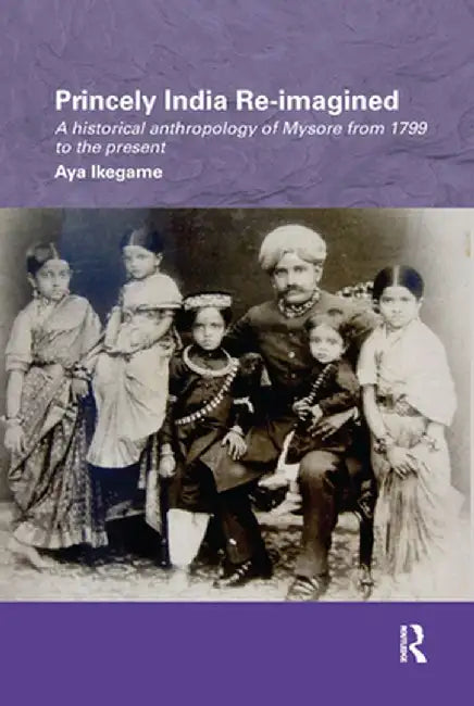Princely India Re-Imagined: A Historical Anthropology of Mysore from 1799 to the Present by Aya Ikegame