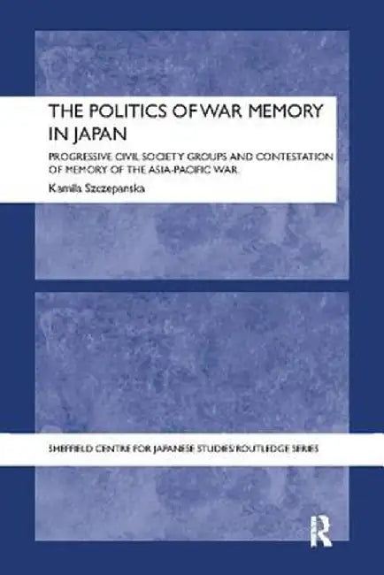 The Politics of War Memory in Japan: Progressive Civil Society Groups and Contestation of Memory of the Asia-Pacific War by Kamila Szczepanska