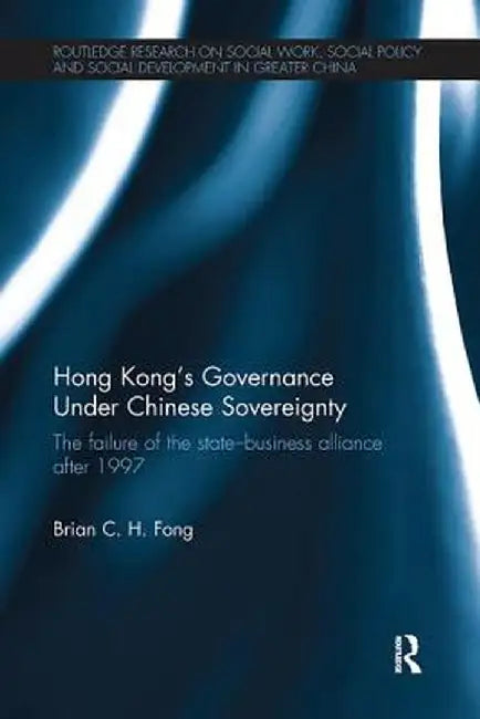 Hong Kong's Governance Under Chinese Sovereignty: The Failure of the State-Business Alliance After 1997 by Brian C. H. Fong