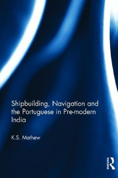Shipbuilding, Navigation and the Portuguese in Pre-Modern India by K. S. Mathew