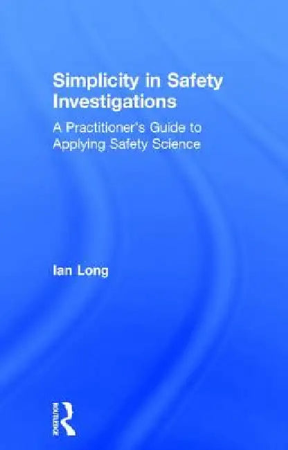 Simplicity in Safety Investigations: A Practitioner's Guide to Applying Safety Science by Ian Long