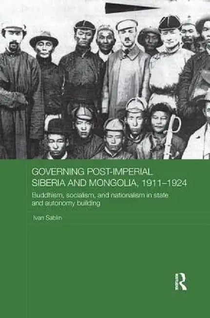 Governing Post-Imperial Siberia and Mongolia, 1911-1924: Buddhism, Socialism and Nationalism in State and Autonomy Building by Ivan Sablin