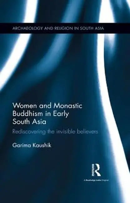 Women and Monastic Buddhism in Early South Asia: Rediscovering the Invisible Believers by Garima Kaushik