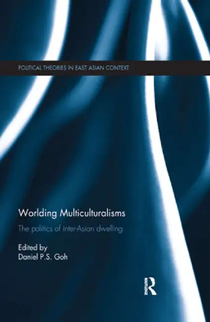 Worlding Multiculturalisms: The Politics of Inter-Asian Dwelling by Daniel P. S. Goh