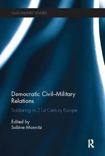 Democratic Civil-Military Relations: Soldiering in 21st Century Europe by Sabine Mannitz