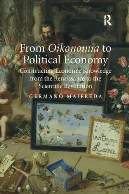 From Oikonomia to Political Economy: Constructing Economic Knowledge from the Renaissance to the Scientific Revolution by Germano Maifreda