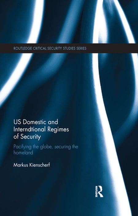 US Domestic and International Regimes of Security: Pacifying the Globe, Securing the Homeland by Markus Kienscherf