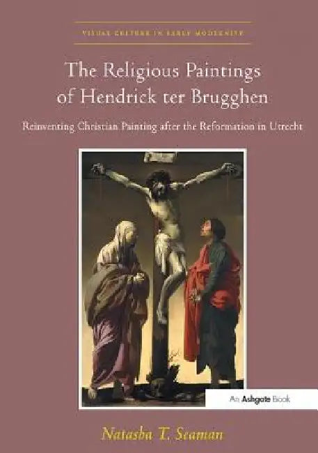 The Religious Paintings of Hendrick Ter Brugghen: Reinventing Christian Painting After the Reformation in Utrecht by Natasha T. Seaman