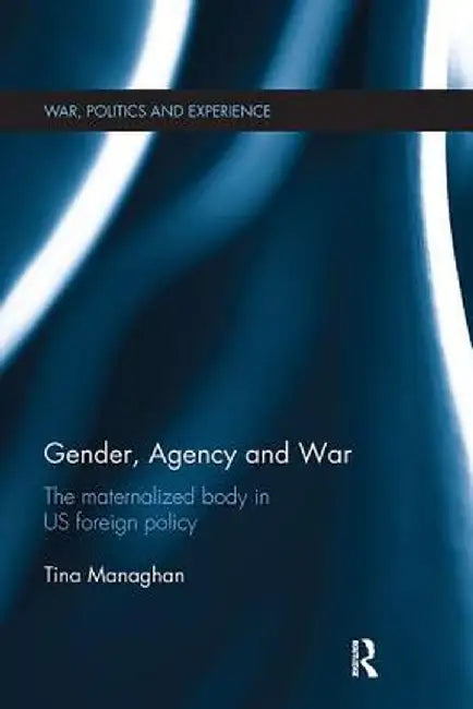 Gender, Agency and War: The Maternalized Body in Us Foreign Policy by Tina Managhan