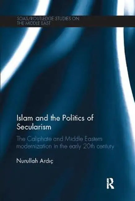 Islam and the Politics of Secularism: The Caliphate and Middle Eastern Modernization in the Early 20th Century by Nurullah Ardic