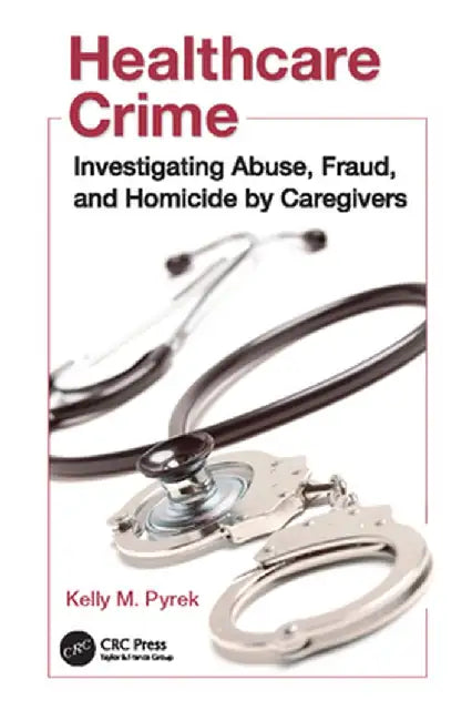 Healthcare Crime: Investigating Abuse, Fraud, and Homicide by Caregivers by Kelly M. Pyrek