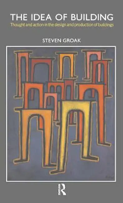 The Idea of Building: Thought and Action in the Design and Production of Buildings by Steven Groak
