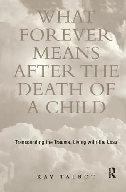 What Forever Means After the Death of a Child: Transcending the Trauma, Living with the Loss by Kay Talbot