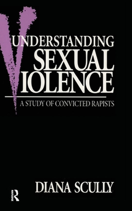 Understanding Sexual Violence: A Study of Convicted Rapists by Diana Scully