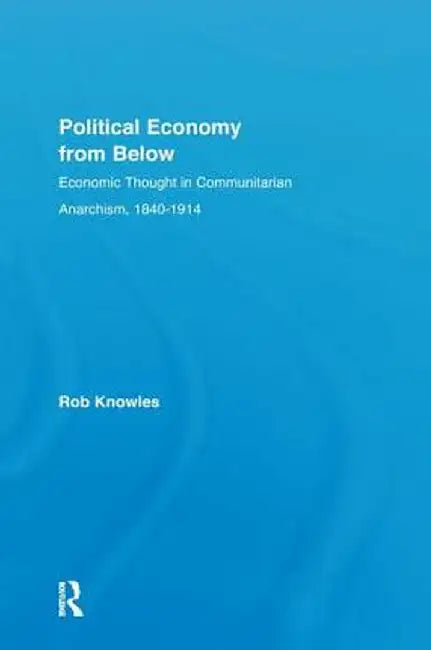 Political Economy from Below: Economic Thought in Communitarian Anarchism, 1840-1914 by Rob Knowles