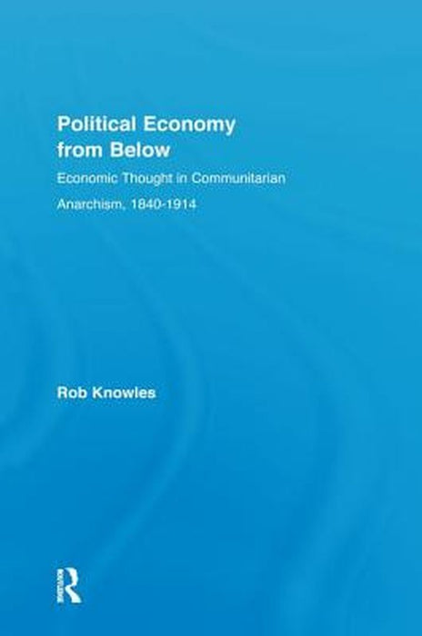 Political Economy from Below: Economic Thought in Communitarian Anarchism, 1840-1914 by Rob Knowles