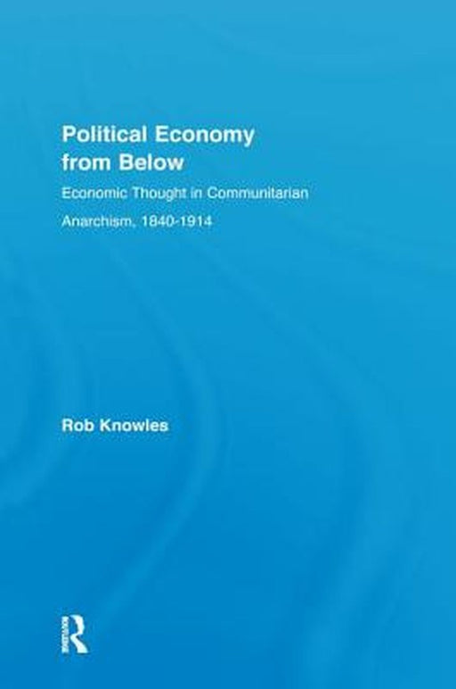 Political Economy from Below: Economic Thought in Communitarian Anarchism, 1840-1914 by Rob Knowles
