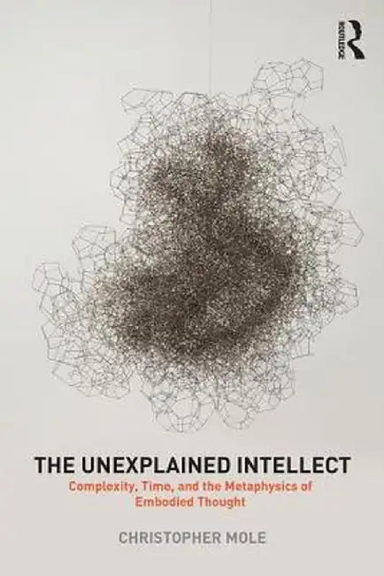 The Unexplained Intellect: Complexity, Time, and the Metaphysics of Embodied Thought by Christopher Mole