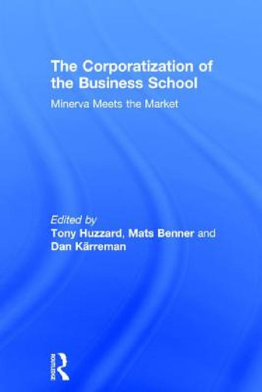 The Corporatization of the Business School: Minerva Meets the Market by Tony Huzzard, Mats Benner, Dan Kärreman