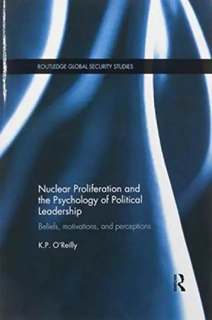 Nuclear Proliferation and the Psychology of Political Leadership: Beliefs, Motivations and Perceptions by Kelly O'Reilly