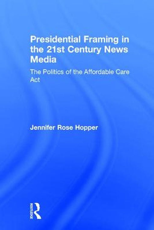 Presidential Framing in the 21st Century News Media: The Politics of the Affordable Care ACT by Jennifer Rose Hopper