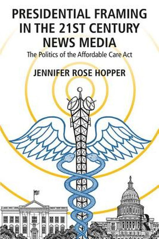 Presidential Framing in the 21st Century News Media: The Politics of the Affordable Care ACT by Jennifer Rose Hopper