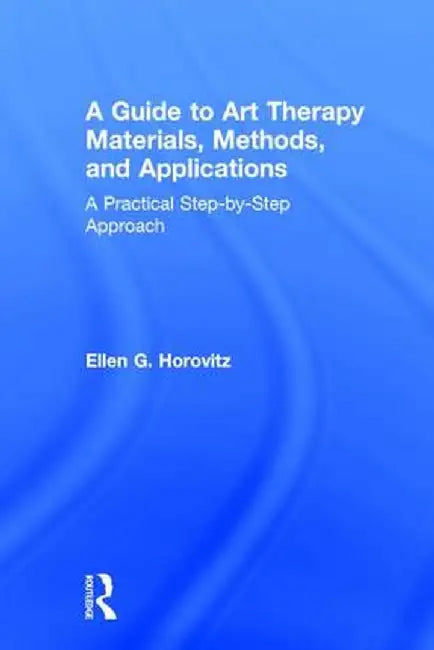 A Guide to Art Therapy Materials, Methods, and Applications: A Practical Step-By-Step Approach by Ellen G. Horovitz