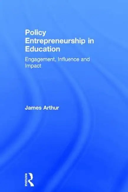 Policy Entrepreneurship in Education: Engagement, Influence and Impact by James Arthur