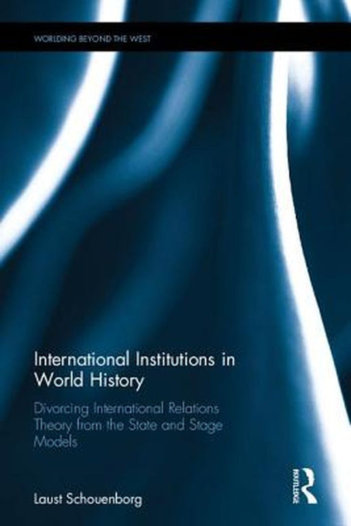 International Institutions in World History: Divorcing International Relations Theory from the State and Stage Models by Laust Schouenborg