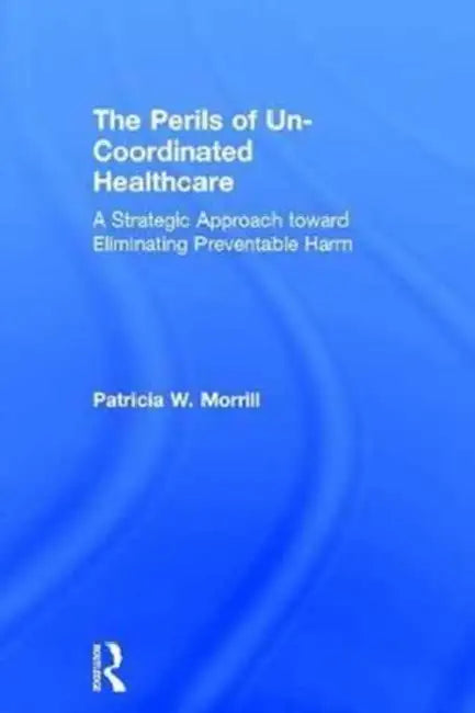 The Perils of Un-Coordinated Healthcare: A Strategic Approach Toward Eliminating Preventable Harm by Morrill Patricia