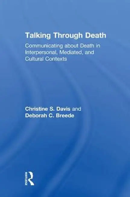 Talking Through Death: Communicating about Death in Interpersonal, Mediated, and Cultural Contexts by Christine S. Davis