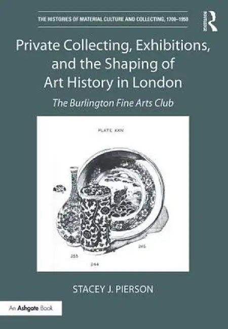 Private Collecting, Exhibitions, and the Shaping of Art History in London: The Burlington Fine Arts Club by Stacey J. Pierson