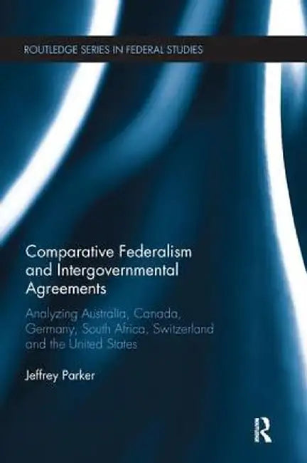 Comparative Federalism and Intergovernmental Agreements: Analyzing Australia, Canada, Germany, South Africa, Switzerland and the United States by Jeffrey Parker