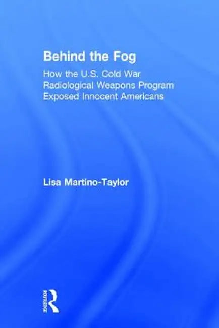 Behind the Fog: How the U.S. Cold War Radiological Weapons Program Exposed Innocent Americans by Lisa Martino-Taylor