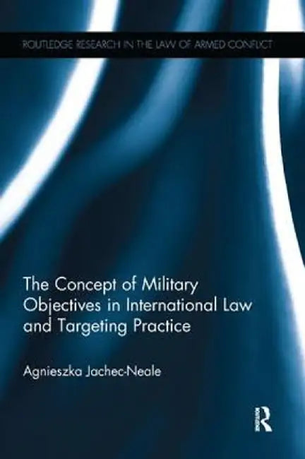 The Concept of Military Objectives in International Law and Targeting Practice by Agnieszka Jachec-Neale
