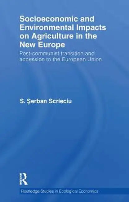 Socioeconomic and Environmental Impacts on Agriculture in the New Europe: Post-Communist Transition and Accession to the European Union by S. Serban Scrieciu