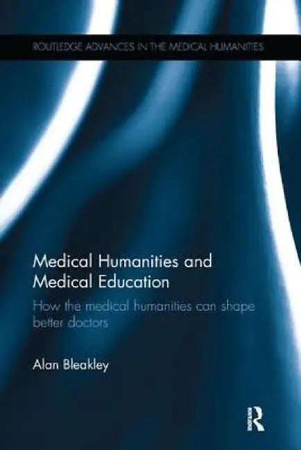 Medical Humanities and Medical Education: How the medical humanities can shape better doctors by Alan Bleakley