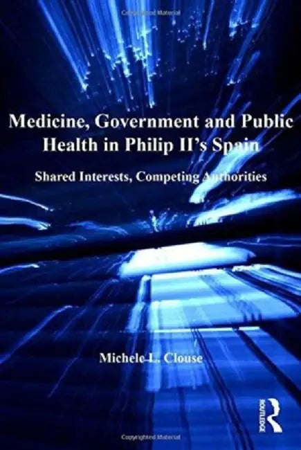 Medicine, Government and Public Health in Philip II's Spain: Shared Interests, Competing Authorities by Michele L. Clouse