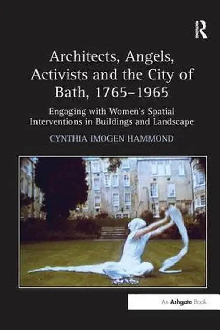 Architects, Angels, Activists and the City of Bath, 1765-1965: Engaging with Women's Spatial Interventions in Buildings and Landscape by Cynthia Imogen Hammond