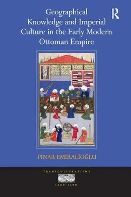 Geographical Knowledge and Imperial Culture in the Early Modern Ottoman Empire. by Pinar Emiralioglu by Pinar Emiralioglu
