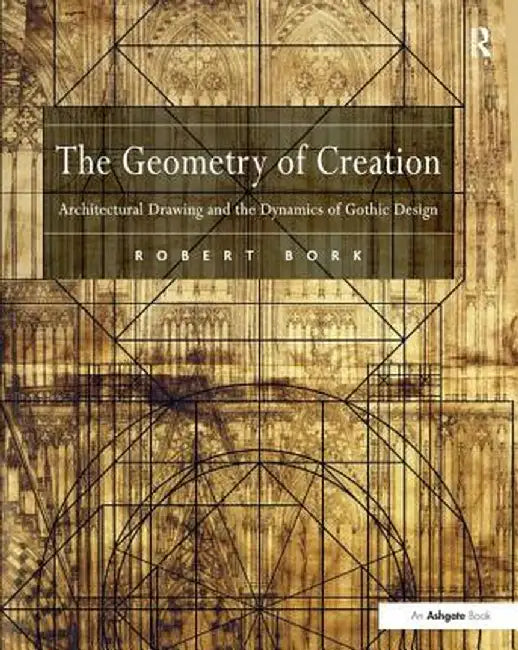 The Geometry of Creation: Architectural Drawing and the Dynamics of Gothic Design by Robert Bork