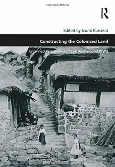 Constructing the Colonized Land: Entwined Perspectives of East Asia Around WWII by Izumi Kuroishi