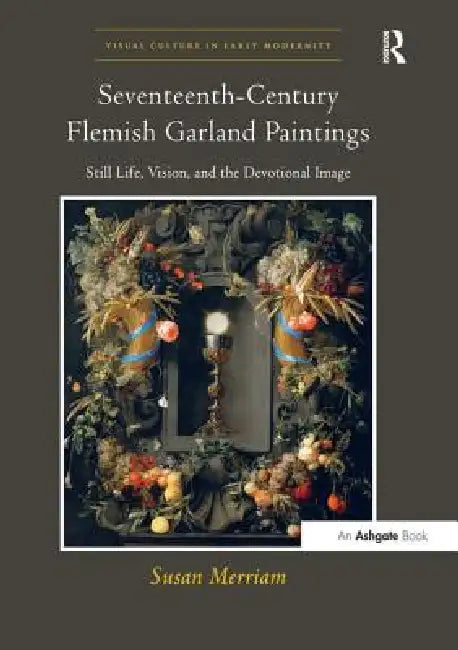 Seventeenth-Century Flemish Garland Paintings: Still Life, Vision, and the Devotional Image by Susan Merriam