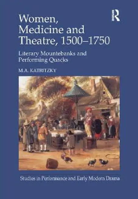 Women, Medicine and Theatre 1500-1750: Literary Mountebanks and Performing Quacks by Katritzky M.A.