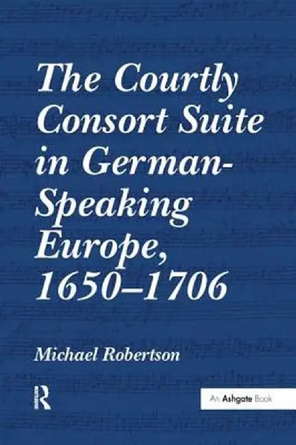 The Courtly Consort Suite in German-Speaking Europe, 1650-1706 by Michael Robertson