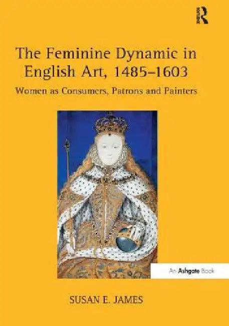 The Feminine Dynamic in English Art, 1485-1603: Women as Consumers, Patrons and Painters by Susan E. James