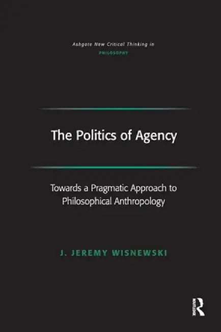 The Politics of Agency: Toward a Pragmatic Approach to Philosophical Anthropology by J. Jeremy Wisnewski