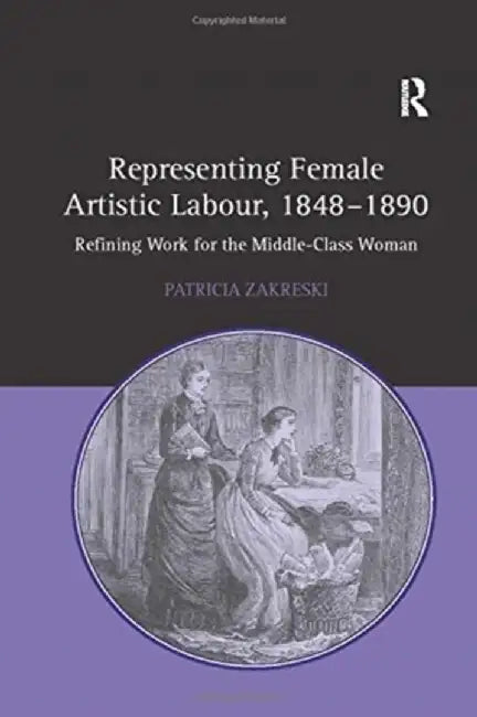 Representing Female Artistic Labour, 1848-1890: Refining Work for the Middle-Class Woman by Patricia Zakreski