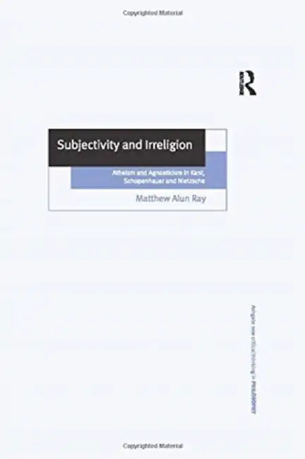 Subjectivity and Irreligion: Atheism and Agnosticism in Kant, Schopenhauer and Nietzsche by Matthew Alun Ray