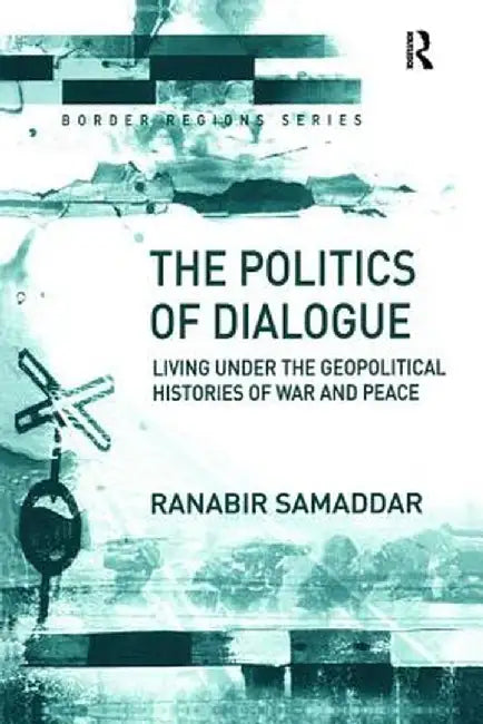 The Politics of Dialogue: Living Under the Geopolitical Histories of War and Peace by Ranabir Samaddar